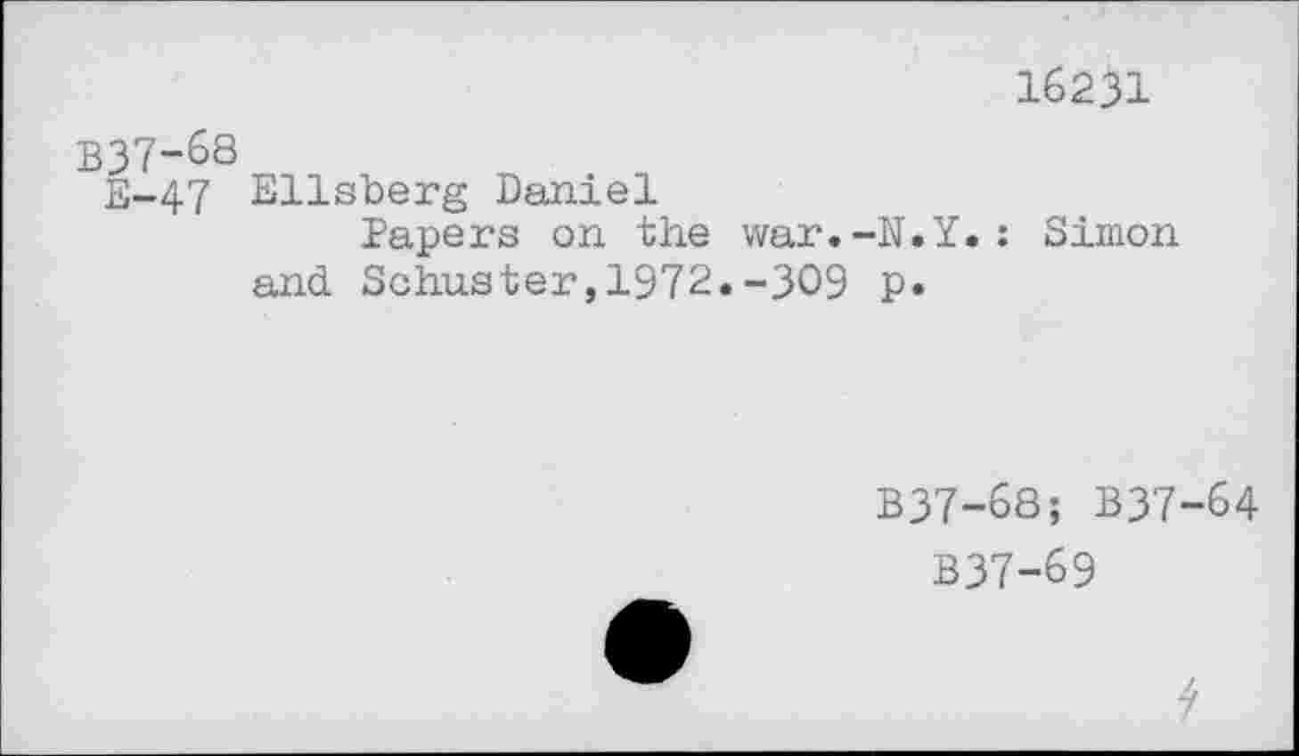 ﻿16231
B37-68
E-47 Ellsberg Daniel
Papers on the war.-N.Y.: Simon and Schuster,1972«-309 p.
B37-68; B37-64
B37-69